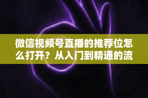 微信视频号直播的推荐位怎么打开？从入门到精通的流量获取实战指南