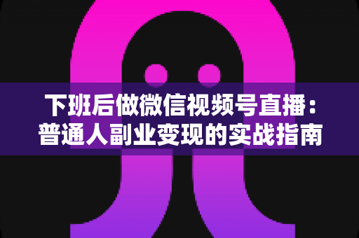 下班后做微信视频号直播：普通人副业变现的实战指南与避坑手册