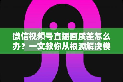微信视频号直播画质差怎么办?一文教你从根源解决模糊卡顿,打造高清直播间 微信视频号直播画质差怎么办?一文教你从根源解决模糊卡顿,打造高清直播间