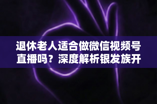 退休老人适合做微信视频号直播吗?深度解析银发族开启直播生活的机遇、挑战与实用指南 退休老人适合做微信视频号直播吗?深度解析银发族开启直播生活的机遇、挑战与实用指南