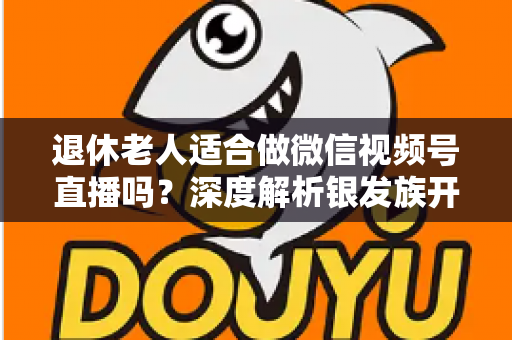 退休老人适合做微信视频号直播吗?深度解析银发族开启直播生活的机遇、挑战与实用指南 退休老人适合做微信视频号直播吗?深度解析银发族开启直播生活的机遇、挑战与实用指南