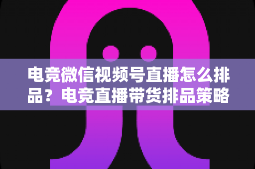 电竞微信视频号直播怎么排品？电竞直播带货排品策略与实战全解析