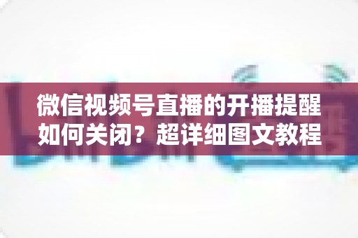 微信视频号直播的开播提醒如何关闭?超详细图文教程帮你告别消息轰炸,找回清净使用体验 微信视频号直播的开播提醒如何关闭?超详细图文教程帮你告别消息轰炸,找回清净使用体验