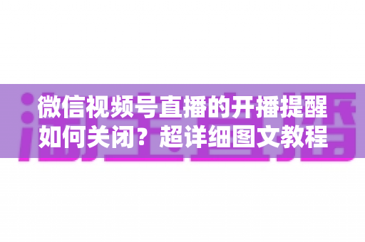 微信视频号直播的开播提醒如何关闭？超详细图文教程帮你告别消息轰炸，找回清净使用体验