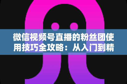 微信视频号直播的粉丝团使用技巧全攻略：从入门到精通，轻松打造高黏性直播间