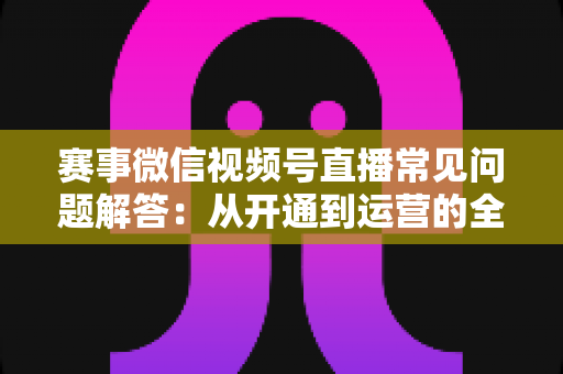赛事微信视频号直播常见问题解答：从开通到运营的全流程实用指南