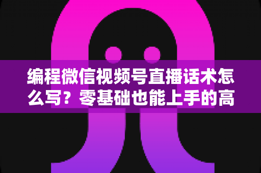 编程微信视频号直播话术怎么写?零基础也能上手的高转化直播脚本全攻略 编程微信视频号直播话术怎么写?零基础也能上手的高转化直播脚本全攻略