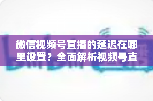 微信视频号直播的延迟在哪里设置?全面解析视频号直播延迟设置方法与优化技巧 微信视频号直播的延迟在哪里设置?全面解析视频号直播延迟设置方法与优化技巧