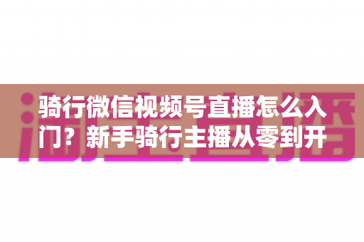 骑行微信视频号直播怎么入门？新手骑行主播从零到开播的完整指南
