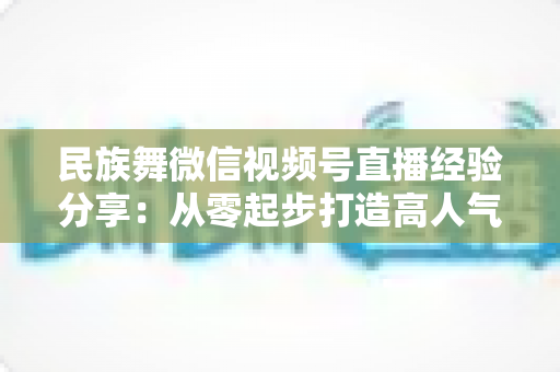 民族舞微信视频号直播经验分享:从零起步打造高人气舞蹈直播间的实战全攻略 民族舞微信视频号直播经验分享:从零起步打造高人气舞蹈直播间的实战全攻略