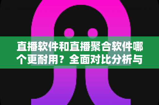 直播软件和直播聚合软件哪个更耐用？全面对比分析与选购指南