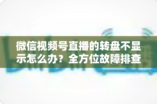 微信视频号直播的转盘不显示怎么办?全方位故障排查与高效解决方案指南 微信视频号直播的转盘不显示怎么办?全方位故障排查与高效解决方案指南