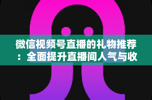微信视频号直播的礼物推荐：全面提升直播间人气与收益的实战指南
