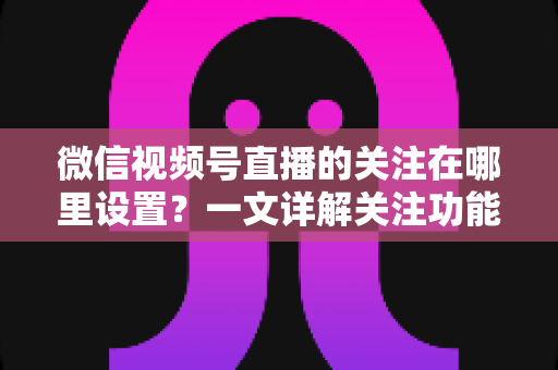 微信视频号直播的关注在哪里设置?一文详解关注功能位置、设置方法与涨粉技巧(2025最新教程) 微信视频号直播的关注在哪里设置?一文详解关注功能位置、设置方法与涨粉技巧(2025最新教程)