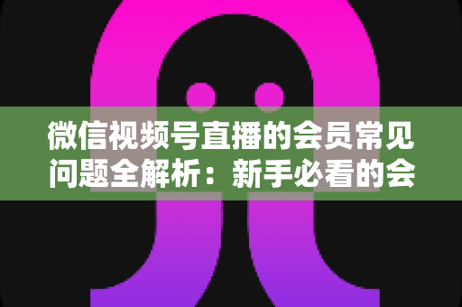 微信视频号直播的会员常见问题全解析:新手必看的会员功能使用指南 微信视频号直播的会员常见问题全解析:新手必看的会员功能使用指南