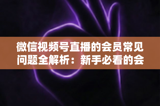 微信视频号直播的会员常见问题全解析：新手必看的会员功能使用指南