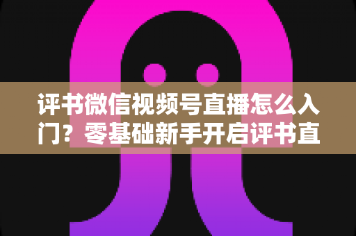 评书微信视频号直播怎么入门?零基础新手开启评书直播的完整实战指南 评书微信视频号直播怎么入门?零基础新手开启评书直播的完整实战指南