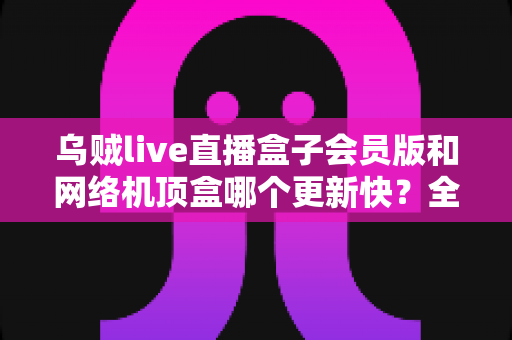 乌贼live直播盒子会员版和网络机顶盒哪个更新快?全面对比解析帮你选对家庭观影设备 乌贼live直播盒子会员版和网络机顶盒哪个更新快?全面对比解析帮你选对家庭观影设备