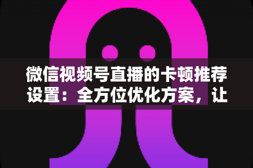 微信视频号直播的卡顿推荐设置:全方位优化方案,让直播丝滑流畅不掉帧 微信视频号直播的卡顿推荐设置:全方位优化方案,让直播丝滑流畅不掉帧