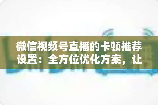 微信视频号直播的卡顿推荐设置：全方位优化方案，让直播丝滑流畅不掉帧