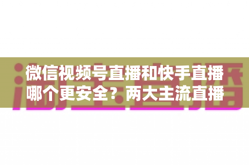 微信视频号直播和快手直播哪个更安全?两大主流直播平台安全机制深度对比与实用选择指南 微信视频号直播和快手直播哪个更安全?两大主流直播平台安全机制深度对比与实用选择指南