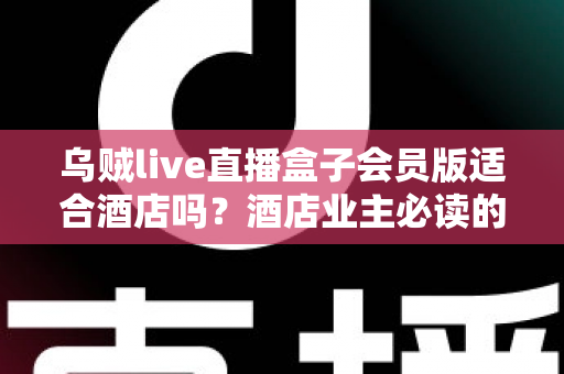 乌贼live直播盒子会员版适合酒店吗？酒店业主必读的部署指南与深度评估