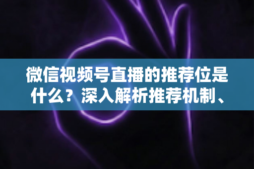 微信视频号直播的推荐位是什么？深入解析推荐机制、展示场景与获取流量实战指南