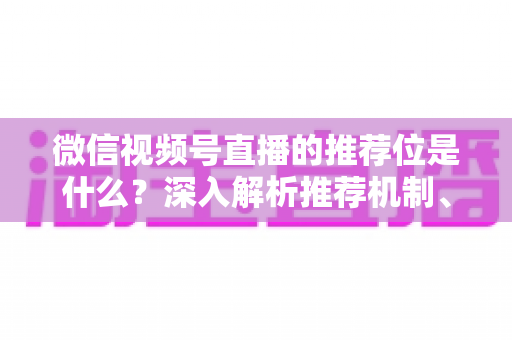 微信视频号直播的推荐位是什么？深入解析推荐机制、展示场景与获取流量实战指南