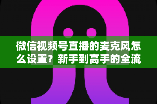 微信视频号直播的麦克风怎么设置?新手到高手的全流程音质优化指南 微信视频号直播的麦克风怎么设置?新手到高手的全流程音质优化指南