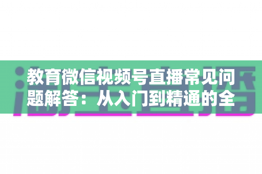 教育微信视频号直播常见问题解答：从入门到精通的全流程实用指南