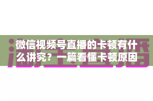 微信视频号直播的卡顿有什么讲究？一篇看懂卡顿原因、影响与全流程优化指南