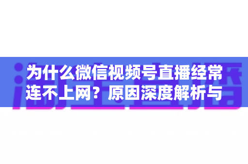 为什么微信视频号直播经常连不上网?原因深度解析与实用解决方案大全 为什么微信视频号直播经常连不上网?原因深度解析与实用解决方案大全