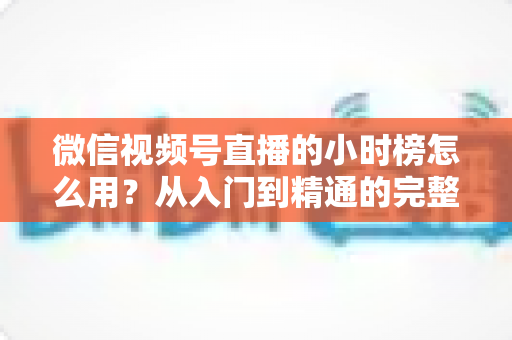 微信视频号直播的小时榜怎么用？从入门到精通的完整运营指南