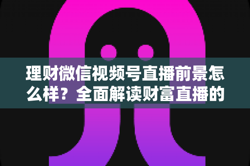 理财微信视频号直播前景怎么样?全面解读财富直播的机遇、挑战与变现之路 理财微信视频号直播前景怎么样?全面解读财富直播的机遇、挑战与变现之路