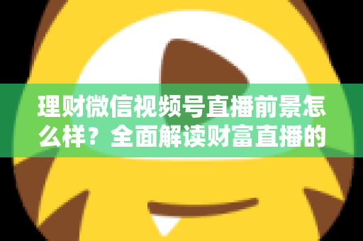 理财微信视频号直播前景怎么样?全面解读财富直播的机遇、挑战与变现之路 理财微信视频号直播前景怎么样?全面解读财富直播的机遇、挑战与变现之路