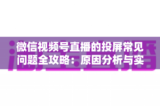 微信视频号直播的投屏常见问题全攻略：原因分析与实用解决方案一站式指南