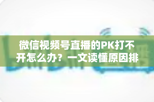 微信视频号直播的PK打不开怎么办？一文读懂原因排查与实用解决方案