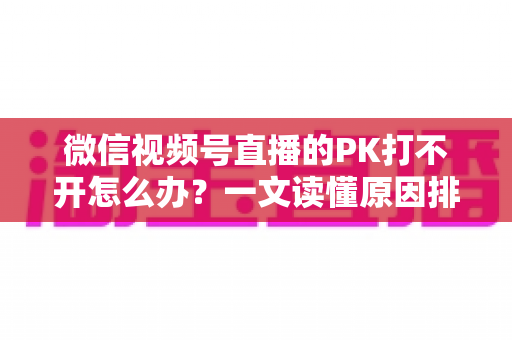 微信视频号直播的PK打不开怎么办？一文读懂原因排查与实用解决方案