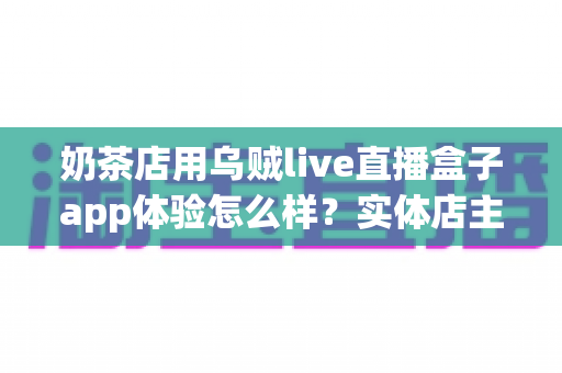 奶茶店用乌贼live直播盒子app体验怎么样?实体店主深度实测与避坑指南 奶茶店用乌贼live直播盒子app体验怎么样?实体店主深度实测与避坑指南
