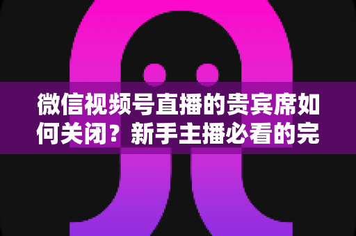 微信视频号直播的贵宾席如何关闭?新手主播必看的完整操作指南与避坑技巧 微信视频号直播的贵宾席如何关闭?新手主播必看的完整操作指南与避坑技巧