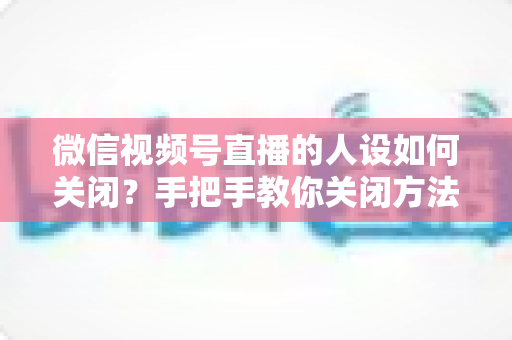 微信视频号直播的人设如何关闭？手把手教你关闭方法与常见问题全解析