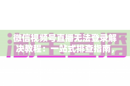 微信视频号直播无法登录解决教程：一站式排查指南，快速恢复直播功能
