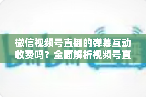 微信视频号直播的弹幕互动收费吗?全面解析视频号直播互动功能的免费与付费项目明细 微信视频号直播的弹幕互动收费吗?全面解析视频号直播互动功能的免费与付费项目明细