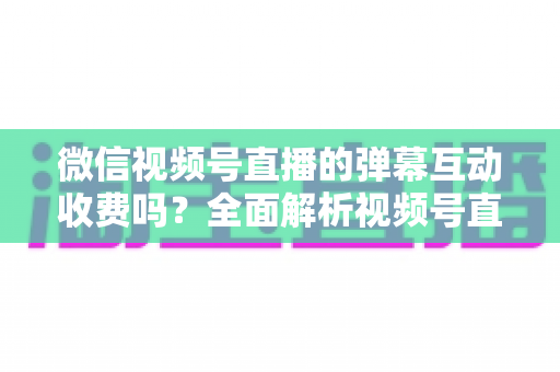 微信视频号直播的弹幕互动收费吗?全面解析视频号直播互动功能的免费与付费项目明细 微信视频号直播的弹幕互动收费吗?全面解析视频号直播互动功能的免费与付费项目明细