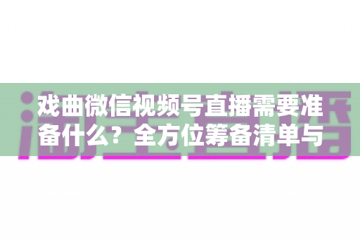 戏曲微信视频号直播需要准备什么?全方位筹备清单与实战攻略大揭秘 戏曲微信视频号直播需要准备什么?全方位筹备清单与实战攻略大揭秘