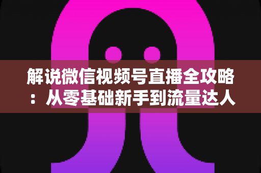 解说微信视频号直播全攻略:从零基础新手到流量达人的一站式实战指南 解说微信视频号直播全攻略:从零基础新手到流量达人的一站式实战指南