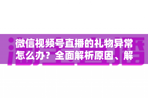 微信视频号直播的礼物异常怎么办？全面解析原因、解决方案与预防技巧