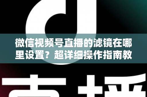 微信视频号直播的滤镜在哪里设置?超详细操作指南教你快速找到美颜与滤镜入口 微信视频号直播的滤镜在哪里设置?超详细操作指南教你快速找到美颜与滤镜入口