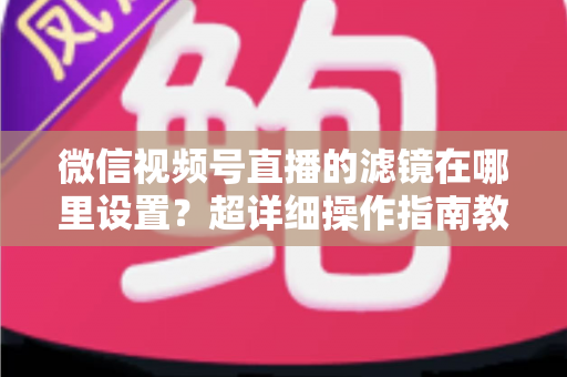 微信视频号直播的滤镜在哪里设置?超详细操作指南教你快速找到美颜与滤镜入口 微信视频号直播的滤镜在哪里设置?超详细操作指南教你快速找到美颜与滤镜入口