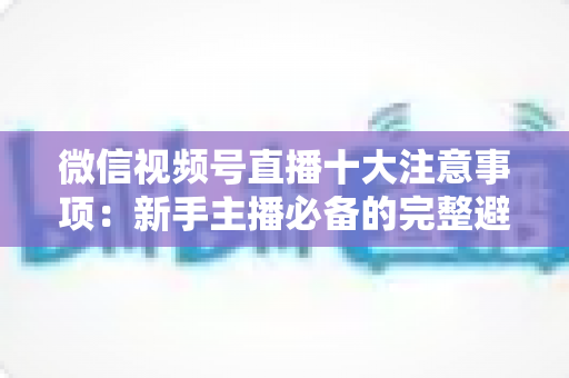 微信视频号直播十大注意事项：新手主播必备的完整避坑指南